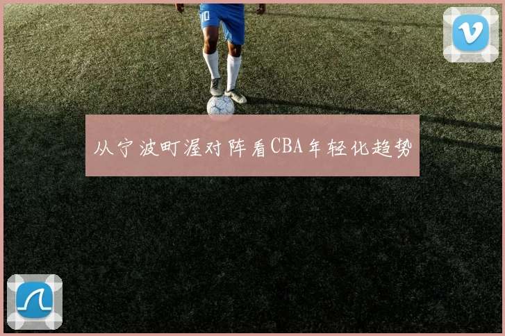 从宁波町渥对阵看CBA年轻化趋势
