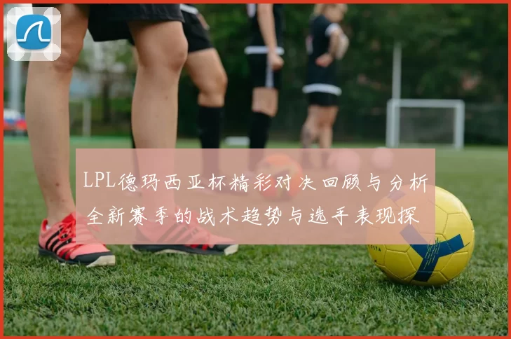 LPL德玛西亚杯精彩对决回顾与分析全新赛季的战术趋势与选手表现探讨