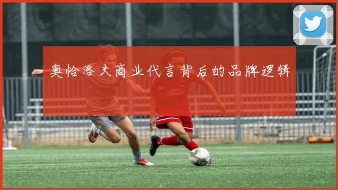 奥恰洛夫商业代言背后的品牌逻辑