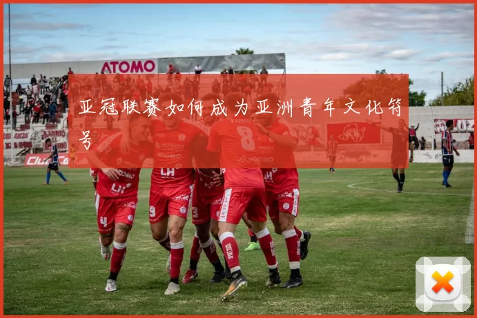 亚冠联赛如何成为亚洲青年文化符号
