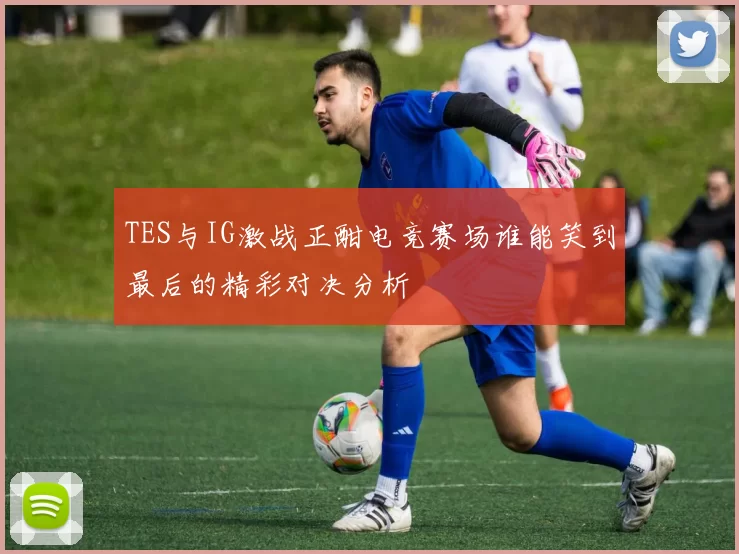 TES与IG激战正酣电竞赛场谁能笑到最后的精彩对决分析