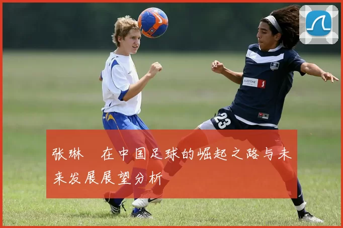 张琳芃在中国足球的崛起之路与未来发展展望分析