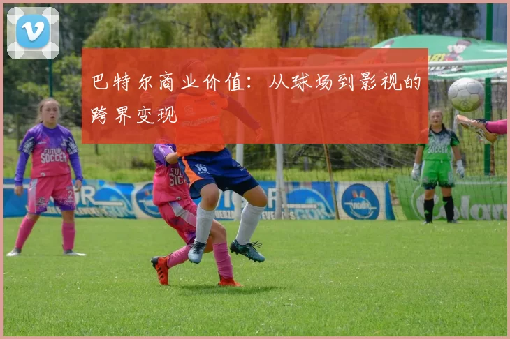 巴特尔商业价值：从球场到影视的跨界变现