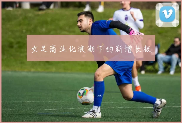 女足商业化浪潮下的新增长极