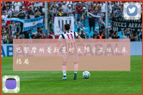巴黎摩纳哥新星对决预示足坛未来格局