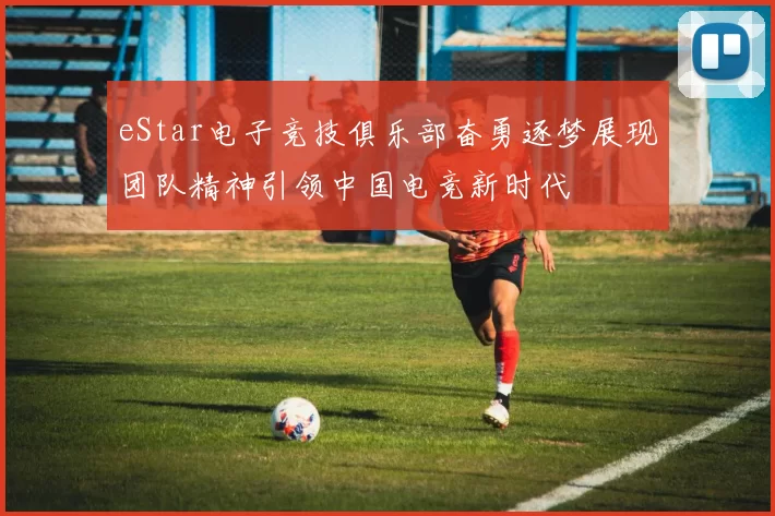 eStar电子竞技俱乐部奋勇逐梦展现团队精神引领中国电竞新时代