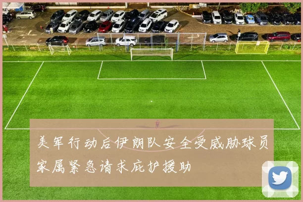 美军行动后伊朗队安全受威胁球员家属紧急请求庇护援助