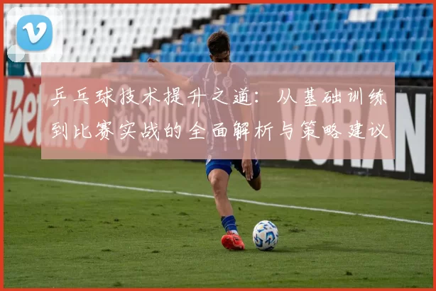 乒乓球技术提升之道：从基础训练到比赛实战的全面解析与策略建议