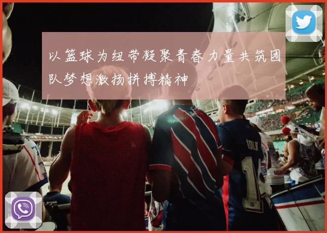 以篮球为纽带凝聚青春力量共筑团队梦想激扬拼搏精神