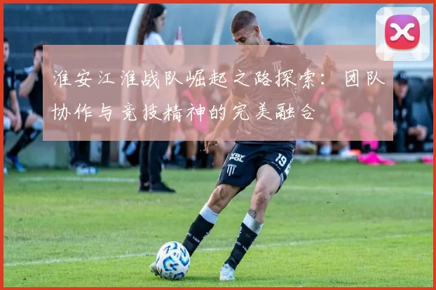 淮安江淮战队崛起之路探索：团队协作与竞技精神的完美融合