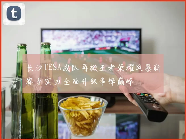 长沙TESA战队再掀王者荣耀风暴新赛季实力全面升级争锋巅峰