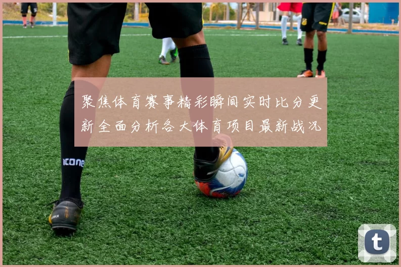 聚焦体育赛事精彩瞬间实时比分更新全面分析各大体育项目最新战况