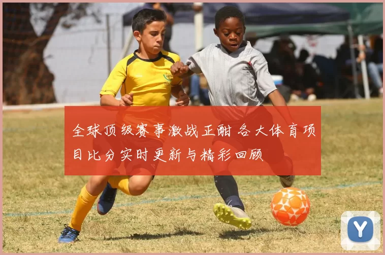 全球顶级赛事激战正酣 各大体育项目比分实时更新与精彩回顾
