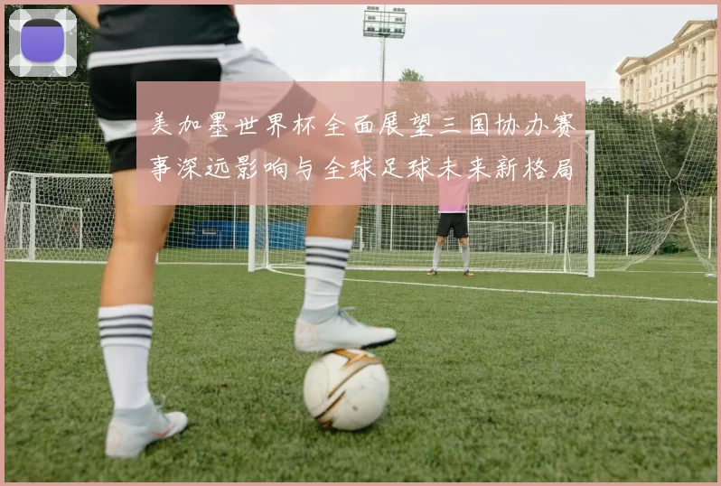 美加墨世界杯全面展望三国协办赛事深远影响与全球足球未来新格局