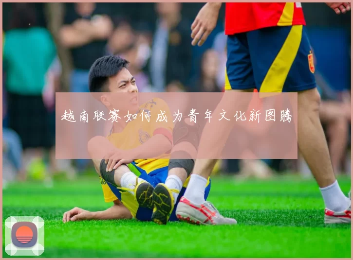 越南联赛如何成为青年文化新图腾