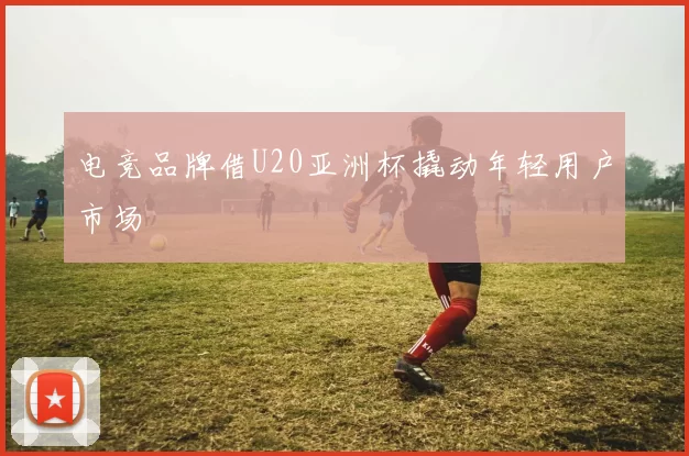 电竞品牌借U20亚洲杯撬动年轻用户市场