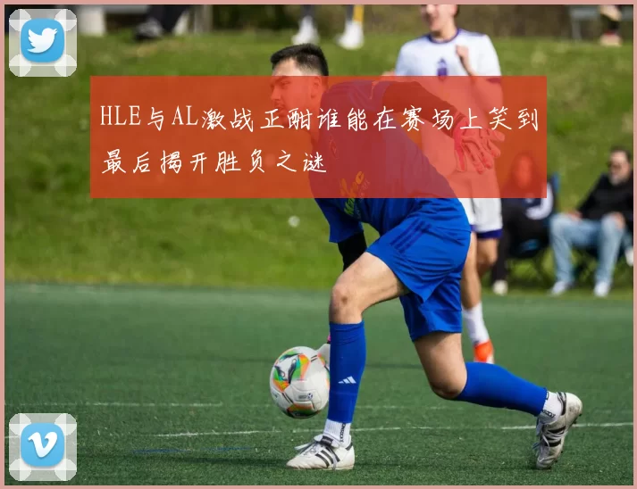 HLE与AL激战正酣谁能在赛场上笑到最后揭开胜负之谜